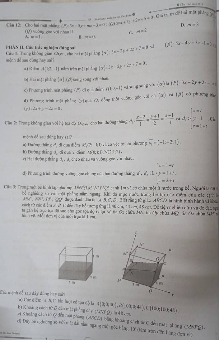 Cầu trúc mói 1026
' Bộ để phát triển ôn thì TN. Toán
Câu 12: Cho hai mặt phẳng (P):3x-5y+mz-3=0; (2) :mx+3y+2z+5=0. Giá trị m để hai mặt phẳng (P)
D. m=3.
(Q) vuông góc với nhau là C. m=2.
A. m=1. B. m=0.
PHÀN II. Câu trắc nghiệm đúng sai.
Câu 1: Trong không gian Oxyz , cho hai mặt phẳng (α) :3x-2y+2z+7=0 và (β) :5x-4y+3z+1=0.□
mệnh đề sau đúng hay sai?
a) Điểm A(1;2;-1) nằm trên mặt phầng (alpha ):3x-2y+2z+7=0.
b) Hai mặt phẳng (α),(β)song song với nhau.
c) Phương trình mặt phẳng (P) đi qua điểm I(1;0;-1) và song song với (α) là (P) ):3x-2y+2z-1=0
đ) Phương trình mặt phẳng (y)qua 0, đồng thời vuông góc với cả (α) và (β) có phương trìn
(y) :2x+y-2z=0.
Câu 2: Trong không gian với hệ tọa độ Oxyz, cho hai đường thẳng đị :  (x-2)/1 = (y+1)/2 = (z-1)/-1  và d_2:beginarrayl x=t y=1 z=1+tendarray.. Các
mệnh đề sau đúng hay sai?
a) Đường thẳng đ, đi qua điểm M_1(2;-1;1) và có véc tơ chỉ phương vector a_1=(-1;-2;1).
b) Đường thẳng d_2 đi qua 2 điểm M(0;1;1),N(2;1;2).
c) Hai đường thẳng d_1,d_2 chéo nhau và vuông góc với nhau.
d) Phương trình đường vuông góc chung của hai đường thắng d_1,d_2 là beginarrayl x=1+t y=1+t. z=2+tendarray.
Câu 3: Trong một bề hình lập phương MNPQ.M'N'P'Q' cạnh 1m và có chứa một ít nước trong bề. Người ta đặt đ
bể nghiêng so với mặt phẳng nằm ngang. Khi đó mực nước trong be^(frac 1)e tại các điểm của các cạnh b
MM',NN',PP',QQ' được đánh dấu tại A, B,C, D . Biết rằng tứ giác ABCD là hình bình hành và khoải
cách từ các điểm A, B, C đến đáy bể tương ứng là 40 cm, 44 cm, 48 cm. Đề tiện nghiên cứu và đo đạt, ngư
ta gần hệ trục tọa độ sao cho góc tọa độ O tại M, tia Ox chứa MN, tia Oy chứa MQ, tia Oz chứa MM n
hình vẽ. Mỗi đơn vị của mỗi trục là 1 cm.
 
Các mệnh đề sau đây đúng hay sai?
a) Các điễm A,B,C lần lượt có tọa độ là
b) Khoảng cách từ D đến mặt phẳng đáy (MNPQ) là 48 cm. A(0;0;40),B(100;0;44),C(100;100;48).
c) Khoảng cách từ Q đến mặt phẳng (ABCD) bằng khoảng cách từ C đến mặt phẳng (MNPQ).
d) Đáy bể nghiêng so với mặt đất nằm ngang một góc bằng 10° (làm tròn đến hàng đơn vị).