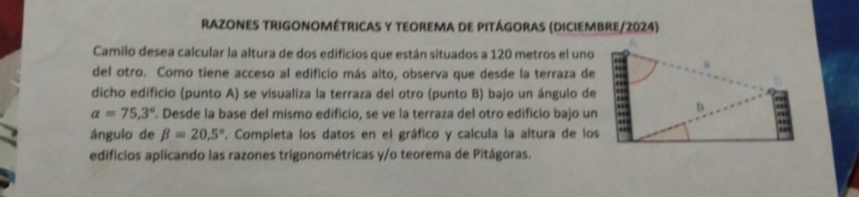 Razones trigonométricas y teorema de pitágoras (diciembre/2024) 
Camilo desea calcular la altura de dos edificios que están situados a 120 metros el uno 
del otro. Como tiene acceso al edificio más alto, observa que desde la terraza de 
dicho edificio (punto A) se visualiza la terraza del otro (punto B) bajo un ángulo de
alpha =75,3°. Desde la base del mismo edificio, se ve la terraza del otro edificio bajo un 
ángulo de beta =20.5° E. Completa los datos en el gráfico y calcula la altura de los 
edificios aplicando las razones trigonométricas y/o teorema de Pitágoras.