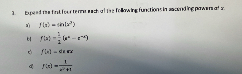 Expand the first four terms each of the following functions in ascending powers of x, 
a) f(x)=sin (x^2)
b) f(x)= 1/2 (e^x-e^(-x))
c) f(x)=sin π x
d) f(x)= 1/x^3+1 