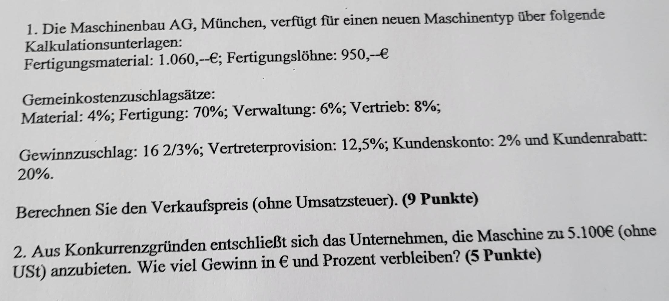 Die Maschinenbau AG, München, verfügt für einen neuen Maschinentyp über folgende 
Kalkulationsunterlagen: 
Fertigungsmaterial: 1.060,--€; Fertigungslöhne: 950,--€ 
Gemeinkostenzuschlagsätze: 
Material: 4%; Fertigung: 70%; Verwaltung: 6%; Vertrieb: 8%; 
Gewinnzuschlag: 16 2/3%; Vertreterprovision: 12,5%; Kundenskonto: 2% und Kundenrabatt:
20%. 
Berechnen Sie den Verkaufspreis (ohne Umsatzsteuer). (9 Punkte) 
2. Aus Konkurrenzgründen entschließt sich das Unternehmen, die Maschine zu 5.100€ (ohne 
USt) anzubieten. Wie viel Gewinn in €und Prozent verbleiben? (5 Punkte)