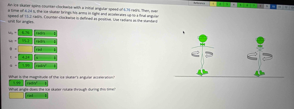 Reference 1 2 3 4 5 6 7 8 9 10 11 12 u
An ice skater spins counter-clockwise with a initial angular speed of 6.76 rad/s. Then, over
a time of 4.24 s, the ice skater brings his arms in tight and accelerates up to a final angular
speed of 15.2 rad/s. Counter-clockwise is defined as positive. Use radians as the standard
unit for angles.
omega _o=6.76 rad/s *
omega _f=15.2 rad/s
θ =□ rad ;
t=4.24 S;
a=1.99 rad/s^2;
What is the magnitude of the ice skater's angular acceleration?
1.99 rad/s^2
What angle does the ice skater rotate through during this time?
rad ;