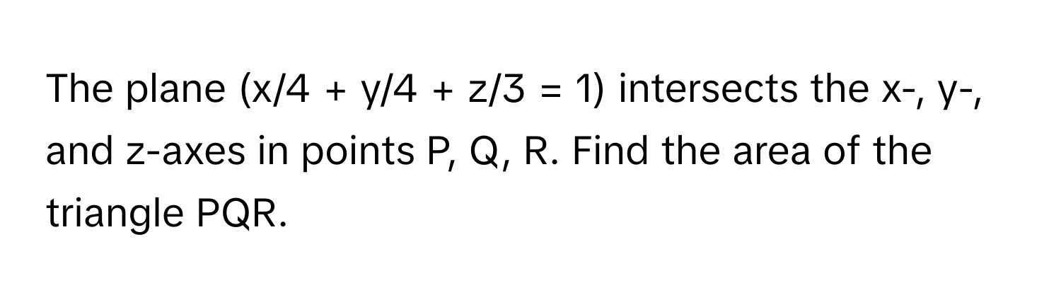 The plane (x/4 + y/4 + z/3 = 1) intersects the x-, y-, and z-axes in points P, Q, R. Find the area of the triangle PQR.