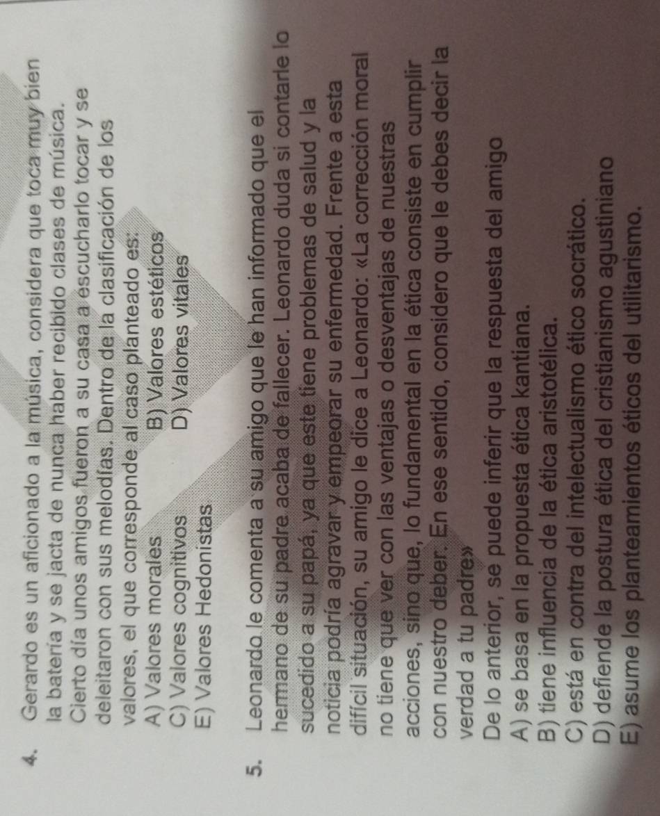 Gerardo es un aficionado a la música, considera que toca muy bien
la batería y se jacta de nunca haber recibido clases de música.
Cierto día unos amigos fueron a su casa a escucharlo tocar y se
deleitaron con sus melodías. Dentro de la clasificación de los
valores, el que corresponde al caso planteado es:
A) Valores morales B) Valores estéticos
C) Valores cognitivos D) Valores vitales
E) Valores Hedonistas
5. Leonardo le comenta a su amigo que le han informado que el
hermano de su padre acaba de fallecer. Leonardo duda si contarle lo
sucedido a su papá, ya que este tiene problemas de salud y la
noticia podría agravar y empeorar su enfermedad. Frente a esta
difícil situación, su amigo le dice a Leonardo: «La corrección moral
no tiene que ver con las ventajas o desventajas de nuestras
acciones, sino que, lo fundamental en la ética consiste en cumplir
con nuestro deber. En ese sentido, considero que le debes decir la
verdad a tu padre»
De lo anterior, se puede inferir que la respuesta del amigo
A) se basa en la propuesta ética kantiana.
B) tiene influencia de la ética aristotélica.
C) está en contra del intelectualismo ético socrático.
D) defiende la postura ética del cristianismo agustiniano
E) asume los planteamientos éticos del utilitarismo.