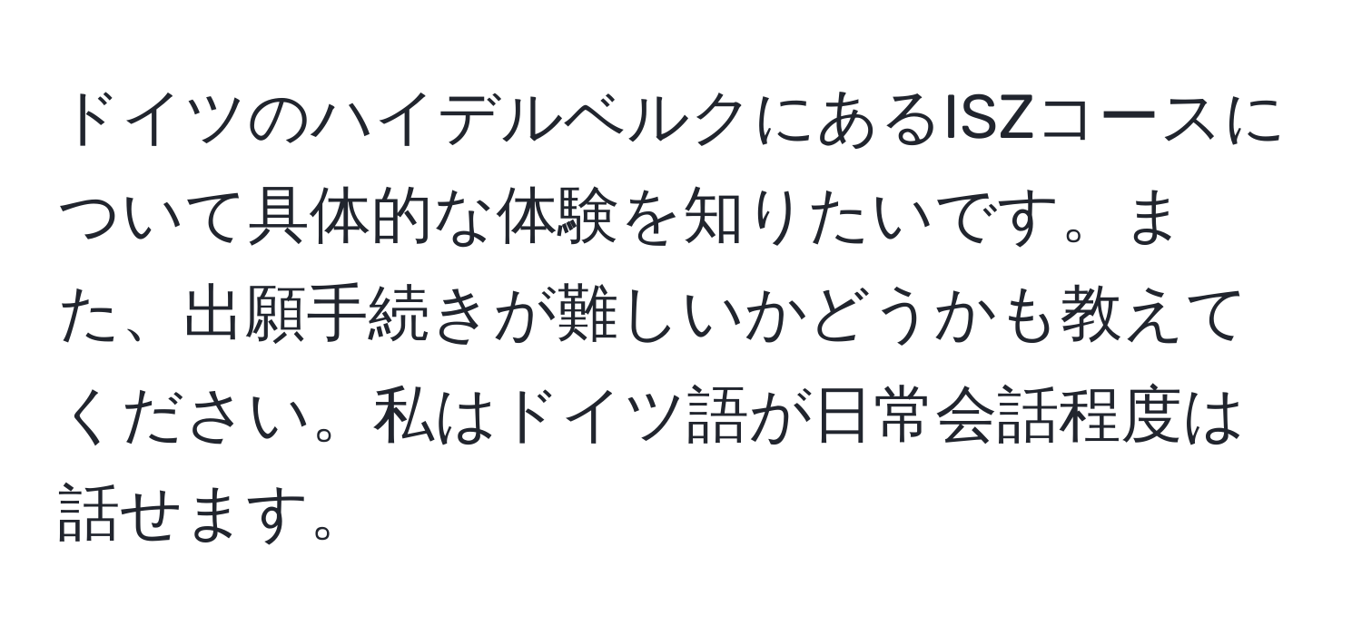 ドイツのハイデルベルクにあるISZコースについて具体的な体験を知りたいです。また、出願手続きが難しいかどうかも教えてください。私はドイツ語が日常会話程度は話せます。