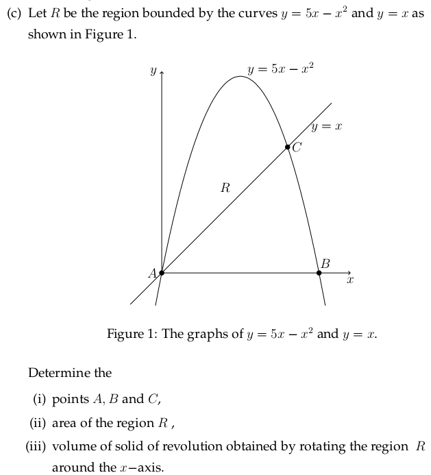 Let R be the region bounded by the curves y=5x-x^2 and y=x as
shown in Figure 1.
Figure 1: The graphs of y=5x-x^2 and y=x.
Determine the
(i) points A, B and C,
(ii) area of the region R ,
(iii) volume of solid of revolution obtained by rotating the region R
around the x-axis.