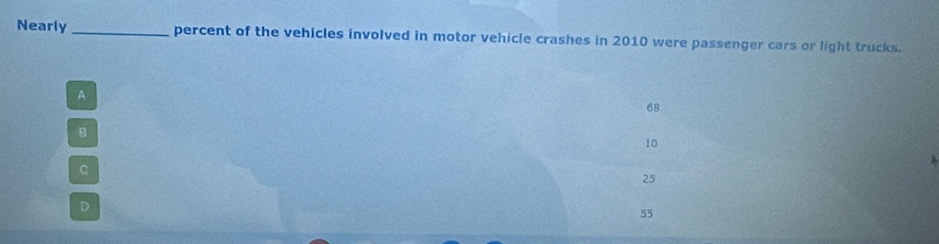 Nearly _percent of the vehicles involved in motor vehicle crashes in 2010 were passenger cars or light trucks.
A
68
B
10
C
25
D
55