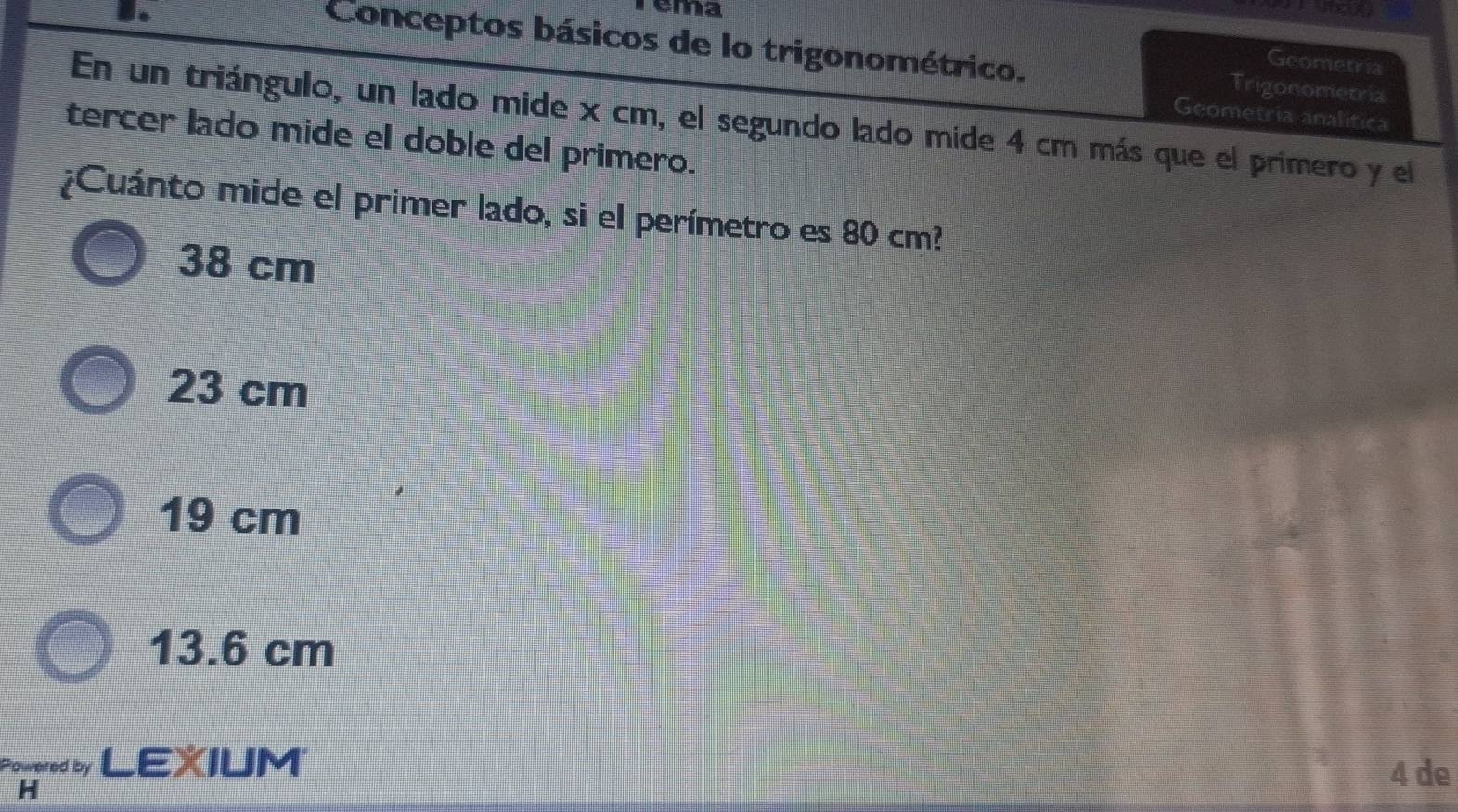 ema
Conceptos básicos de lo trigonométrico. Trigonometria
Geometria
Geometria analitica
En un triángulo, un lado mide x cm, el segundo lado mide 4 cm más que el primero y el
tercer lado mide el doble del primero.
¿Cuánto mide el primer lado, si el perímetro es 80 cm?
38 cm
23 cm
19 cm
13.6 cm
Powpred by LEXIUM 4 de
H