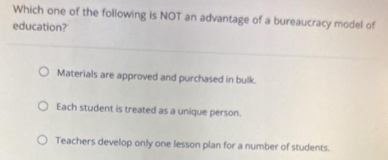 Which one of the following is NOT an advantage of a bureaucracy model of
education?
Materials are approved and purchased in bulk.
Each student is treated as a unique person.
Teachers develop only one lesson plan for a number of students.