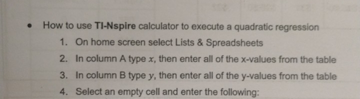 How to use TI-Nspire calculator to execute a quadratic regression 
1. On home screen select Lists & Spreadsheets 
2. In column A type x, then enter all of the x -values from the table 
3. In column B type y, then enter all of the y -values from the table 
4. Select an empty cell and enter the following: