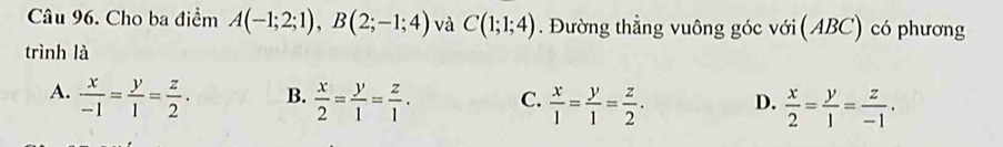 Cho ba điểm A(-1;2;1), B(2;-1;4) và C(1;1;4). Đường thẳng vuông góc với (ABC) có phương
trình là
A.  x/-1 = y/1 = z/2 . B.  x/2 = y/1 = z/1 . C.  x/1 = y/1 = z/2 . D.  x/2 = y/1 = z/-1 .