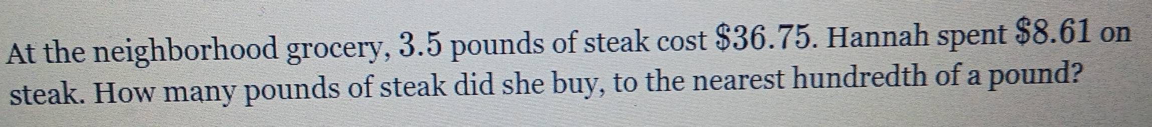 At the neighborhood grocery, 3.5 pounds of steak cost $36.75. Hannah spent $8.61 on 
steak. How many pounds of steak did she buy, to the nearest hundredth of a pound?