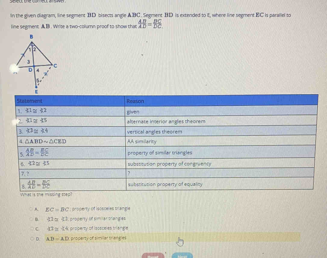 serecre correctanswer
In the given diagram, line segment BD bisects angle A. BC. Segment BD is extended to E, where line segment EC is parallel to
line segment. AB. Write a two-column proof to show that  AB/AD = BC/DC 
a EC=BC property of isosceles triangle
B. xi 2≌ xi 3 proderty of similar triangles.
C. :£2≌ K4 property of isosceles triangle
D. AB=AD proserty of similar triangles