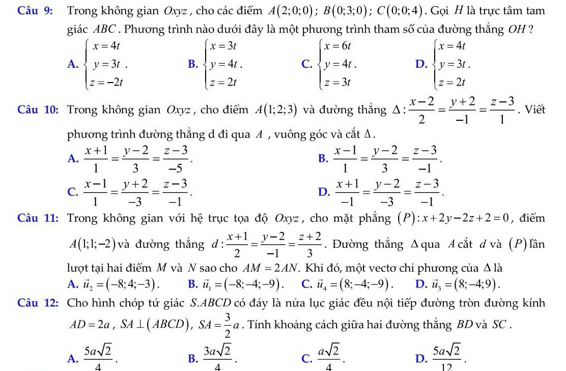 Trong không gian Oxyz , cho các điểm A(2;0;0);B(0;3;0);C(0;0;4). Gọi H là trực tâm tam
giác ABC . Phương trình nào dưới đây là một phương trình tham số của đường thắng OH ?
A. beginarrayl x=4t y=3t. z=-2tendarray. beginarrayl x=3t y=4t. z=2tendarray. beginarrayl x=6t y=4t. z=3tendarray. beginarrayl x=4t y=3t. z=2tendarray.
B.
C.
D.
Câu 10: Trong không gian Oxyz , cho điểm A(1;2;3) và đường thắng △ : (x-2)/2 = (y+2)/-1 = (z-3)/1 . Viết
phương trình đường thắng d đi qua A , vuông góc và cắt Δ.
A.  (x+1)/1 = (y-2)/3 = (z-3)/-5 .  (x-1)/1 = (y-2)/3 = (z-3)/-1 .
B.
C.  (x-1)/1 = (y+2)/-3 = (z-3)/-1 .  (x+1)/-1 = (y-2)/-3 = (z-3)/-1 .
D.
Câu 11: Trong không gian với hệ trục tọa độ Oxyz, cho mặt phẳng (P): x+2y-2z+2=0 , điểm
A(1;1;-2) và đường thắng d: (x+1)/2 = (y-2)/-1 = (z+2)/3 . Đường thẳng Δ qua A cắt đ và (P) lần
lượt tại hai điểm M và N sao cho AM=2AN. T. Khi đó, một vectơ chỉ phương của △ Idot a
A. vector u_2=(-8;4;-3). B. vector u_1=(-8;-4;-9). C. vector u_4=(8;-4;-9). D. vector u_3=(8;-4;9).
Câu 12: Cho hình chóp tứ giác S.ABCD có đáy là nửa lục giác đều nội tiếp đường tròn đường kính
AD=2a,SA⊥ (ABCD),SA= 3/2 a. Tính khoảng cách giữa hai đường thắng BD và SC .
A.  5asqrt(2)/4 .  3asqrt(2)/4 .  asqrt(2)/4 .  5asqrt(2)/12 .
B.
C.
D.