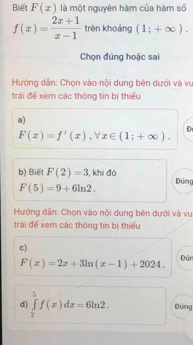 Biết F(x) là một nguyên hàm của hàm số
f(x)= (2x+1)/x-1  trên khoảng (1;+∈fty ). 
Chọn đúng hoặc sai 
Hướng dẫn: Chọn vào nội dung bên dưới và vu 
trái để xem các thông tin bị thiếu 
a)
F(x)=f'(x), forall x∈ (1;+∈fty ). 
Đ 
b) Biết F(2)=3 , khi đó 
Đúng
F(5)=9+6ln 2. 
Hướng dẫn: Chọn vào nội dung bên dưới và vu 
trái để xem các thông tin bị thiếu 
c)
F(x)=2x+3ln (x-1)+2024. 
Đún 
d) ∈tlimits _2^5f(x)dx=6ln 2. Đúng