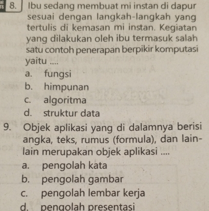 ] Ibu sedang membuat mi instan di dapur
sesuai dengan langkah-langkah yang
tertulis di kemasan mi instan. Kegiatan
yang dilakukan oleh ibu termasuk salah
satu contoh penerapan berpikir komputasi
yaitu ....
a. fungsi
b. himpunan
c. algoritma
d. struktur data
9. Objek aplikasi yang di dalamnya berisi
angka, teks, rumus (formula), dan lain-
lain merupakan objek aplikasi ....
a. pengolah kata
b. pengolah gambar
c. pengolah lembar kerja
d. pengolah presentasi