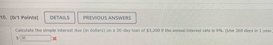 DETAILS PREVIOUS ANSWERS 
Calculate the simple interest due (in dollars) on a 50-day loan of $3,200 if the annual interest rate is 9%. (Use 360 days in 1 year
$ 36 x