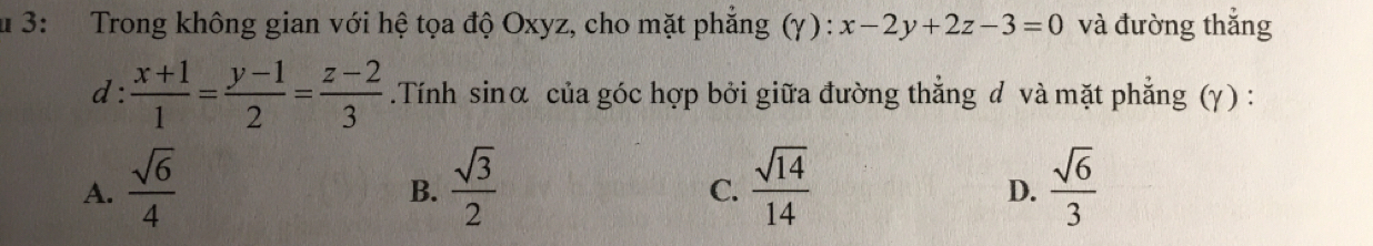 3: Trong không gian với hệ tọa độ Oxyz, cho mặt phẳng (γ) : x-2y+2z-3=0 và đường thắng
d :  (x+1)/1 = (y-1)/2 = (z-2)/3 .Tính sinα của góc hợp bởi giữa đường thẳng d và mặt phẳng (γ ) :
A.  sqrt(6)/4   sqrt(3)/2   sqrt(14)/14   sqrt(6)/3 
B.
C.
D.