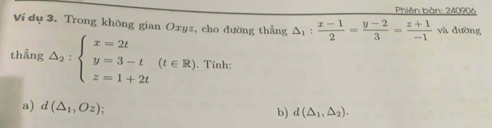 Phiên bản: 240906
Ví dụ 3. Trong không gian Oxyz, cho đường thẳng △ _1: (x-1)/2 = (y-2)/3 = (z+1)/-1  1 và đường 
thẳng △ _2:beginarrayl x=2t y=3-t z=1+2tendarray.  (t∈ R). Tính: 
a) d(△ _1,Oz) : 
b) d(△ _1,△ _2).