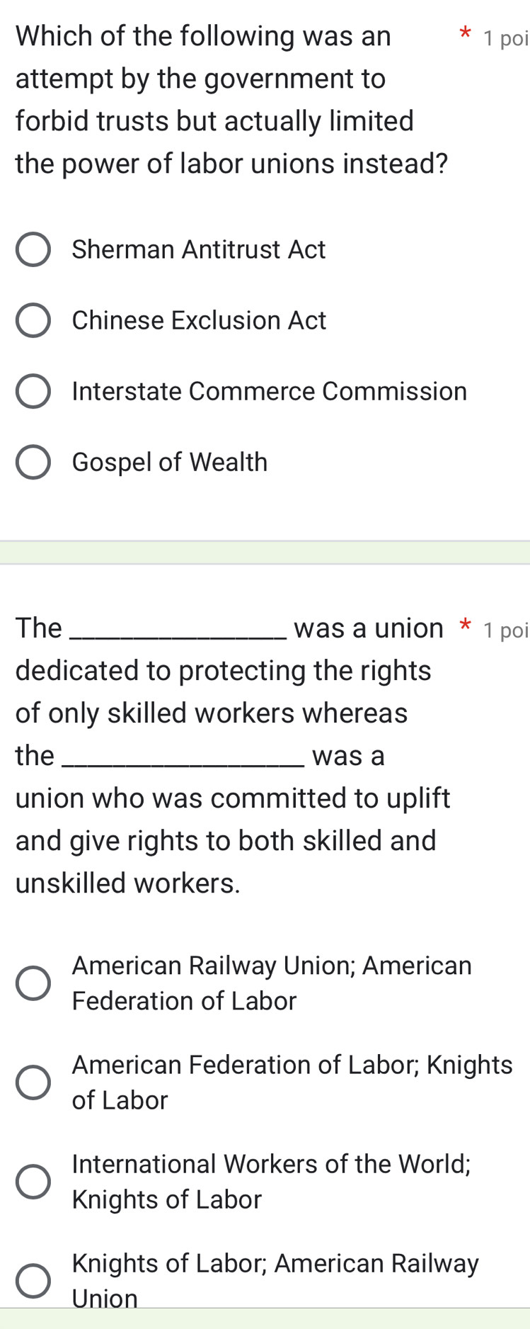 Which of the following was an 1 poi
attempt by the government to
forbid trusts but actually limited
the power of labor unions instead?
Sherman Antitrust Act
Chinese Exclusion Act
Interstate Commerce Commission
Gospel of Wealth
The_ was a union * 1 poi
dedicated to protecting the rights
of only skilled workers whereas
the_ was a
union who was committed to uplift
and give rights to both skilled and
unskilled workers.
American Railway Union; American
Federation of Labor
American Federation of Labor; Knights
of Labor
International Workers of the World;
Knights of Labor
Knights of Labor; American Railway
Union