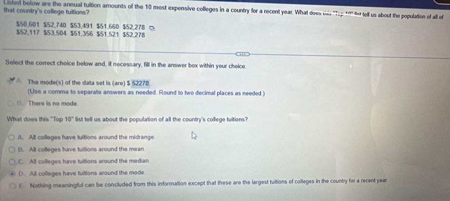 Listed below are the annual tuition amounts of the 10 most expensive colleges in a country for a recent year. What does this "Tp 10° list tell us about the population of all of
that country's college tuitions?
$50.601 $52.740 $53.491 $51,660 $52.278
$52,117 $53,504 $51,356 $51,521 $52,278. . 
Select the correct choice below and, if necessary, fill in the answer box within your choice.
A. The mode(s) of the data set is (are) $ 52278.
(Use a comma to separate answers as needed. Round to two decimal places as needed.)
B.There is no mode.
What does this "Top 10° list tell us about the population of all the country's college tuitions?
A. All colleges have tuitions around the midrange.
B. All colleges have tuitions around the mean.
C. All colleges have tuitions around the median
D. All colleges have tuitions around the mode.
E. Nothing meaningful can be concluded from this information except that these are the largest tuitions of colleges in the country for a recent year