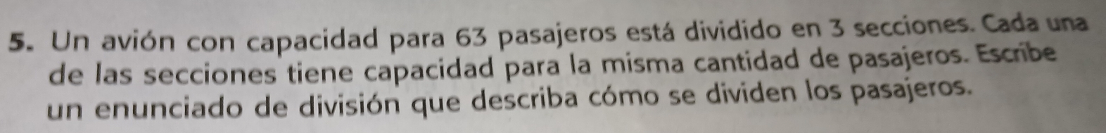 Un avión con capacidad para 63 pasajeros está dividido en 3 secciones. Cada una 
de las secciones tiene capacidad para la misma cantidad de pasajeros. Escribe 
un enunciado de división que describa cómo se dividen los pasajeros.