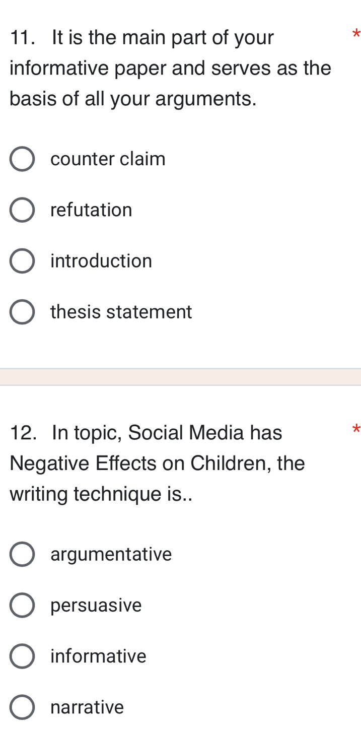 It is the main part of your
*
informative paper and serves as the
basis of all your arguments.
counter claim
refutation
introduction
thesis statement
12. In topic, Social Media has
*
Negative Effects on Children, the
writing technique is..
argumentative
persuasive
informative
narrative