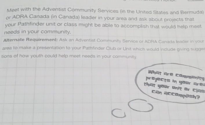 Meet with the Adventist Community Services (in the United States and Bermuda) 
or ADRA Canada (in Canada) leader in your area and ask about projects that 
your Pathfinder unit or class might be able to accomplish that would help meet 
needs in your community. 
Alternate Requirement: Ask an Adventist Community Service or ADRA Canada leader in your 
area to make a presentation to your Pathfinder Club or Unit which would include giving sugges 
tions of how youth could help meet needs in your community. 
What are community 
projects in your area 
that your unit or clas 
can accomplish?