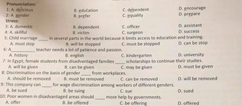 Pronunciation:
1: A. delicious B. education C. dependent D. encourage
2: A. gender B. prefer C. equality D. prepare
Stress:
3: A. domestic B. dependent C. officer D. assistant
4: A. skillful B. victim C. surgeon D. success
5: Child marriage _in several parts in the world because it limits access to education and training.
A. must stop B. will be stopped C. must be stopped D. can be stop
6: A_ teacher needs a lot of patience and passion.
A. history B. english C. kindergarten D. university
7: In Egypt, female students from disadvantaged families _scholarships to continue their studies.
A. will be given B. can be given C. may be given D. must be given
8: Discrimination on the basis of gender_ from workplaces.
A. should be removed B. must be removed C. can be removed D. will be removed
9: This company can_ for wage discrimination among workers of different genders.
A. be sued B. be suing C. sue D. sued
10: Poor women in disadvantaged areas should _more help by governments.
A. offer B. be offered C. be offering D. offered