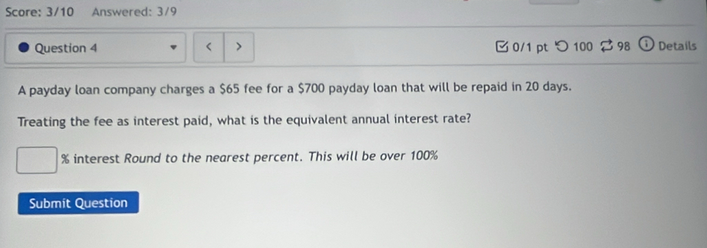 Score: 3/10 Answered: 3/9 
Question 4 0/1 pt つ 100 3 98 Details 
A payday loan company charges a $65 fee for a $700 payday loan that will be repaid in 20 days. 
Treating the fee as interest paid, what is the equivalent annual interest rate?
% interest Round to the nearest percent. This will be over 100%
Submit Question