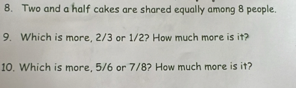 Two and a half cakes are shared equally among 8 people. 
9. Which is more, 2/3 or 1/2? How much more is it? 
10. Which is more, 5/6 or 7/8? How much more is it?