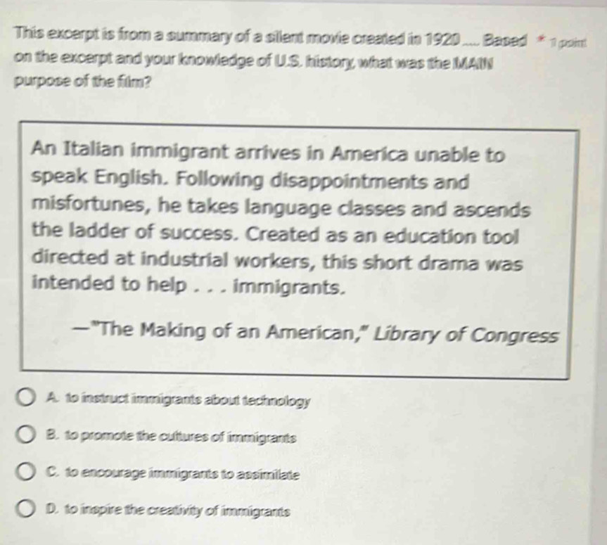 This excerpt is from a summary of a silent movie created in 1920.... Based * 1 point
on the excerpt and your knowledge of U.S. history, what was the MAIN
purpose of the film?
An Italian immigrant arrives in America unable to
speak English. Following disappointments and
misfortunes, he takes language classes and ascends
the ladder of success. Created as an education tool
directed at industrial workers, this short drama was
intended to help . . . immigrants.
—"The Making of an American," Library of Congress
A. to instruct immigrants about technology
B. to promote the cultures of immigrants
C. to encourage immigrants to assimilate
D. to inspire the crestivity of immigrants