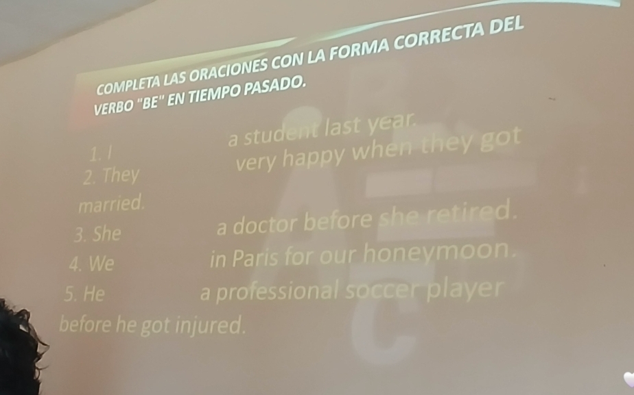 COMPLETA LAS ORACIONES CON LA FORMA CORRECTA DEL 
VERBO "BE" EN TIEMPO PASADO. 
a student last year. 
1. l 
2. They very happy when they got 
married. 
3. She a doctor before she retired. 
4. We in Paris for our honeymoon. 
5. He a professional soccer player 
before he got injured.