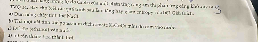 lển hàng lượng tự do Gibbs của một phản ứng càng âm thì phản ứng càng khó xảy ra. 
TVQ 14. Hãy cho biết các quá trình sau làm tăng hay giảm entropy của hệ? Giải thích. 
a) Đun nóng chảy tinh thể NaCl. 
b) Thả một vài tinh thể potassium dichromate K₂Cr₂O7 màu đỏ cam vào nước. 
c) Đổ cồn (ethanol) vào nước. 
d) Iot rắn thăng hoa thành hơi.