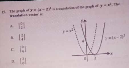 The graph of y=(x-2)^2 is a translation of the graph of y=x^2 The
translation vector is:
A. beginbmatrix 0 2endbmatrix
B. beginbmatrix 2 4endbmatrix
C. beginbmatrix 0 4endbmatrix
D. beginbmatrix 2 0endbmatrix