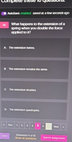 complete these 10 questions
AutoSave: enabled saved at: a few seconds ago
05 What happens to the extension of a
spring when you double the force
applied to it?
A: The extension halves.
B: The extension remains the same.
The extension doubles
D: The extension quadruples.
Prev 1 2 3 4 6 Next
Answered 4 of 10 Submit assignment
Save Show all questions