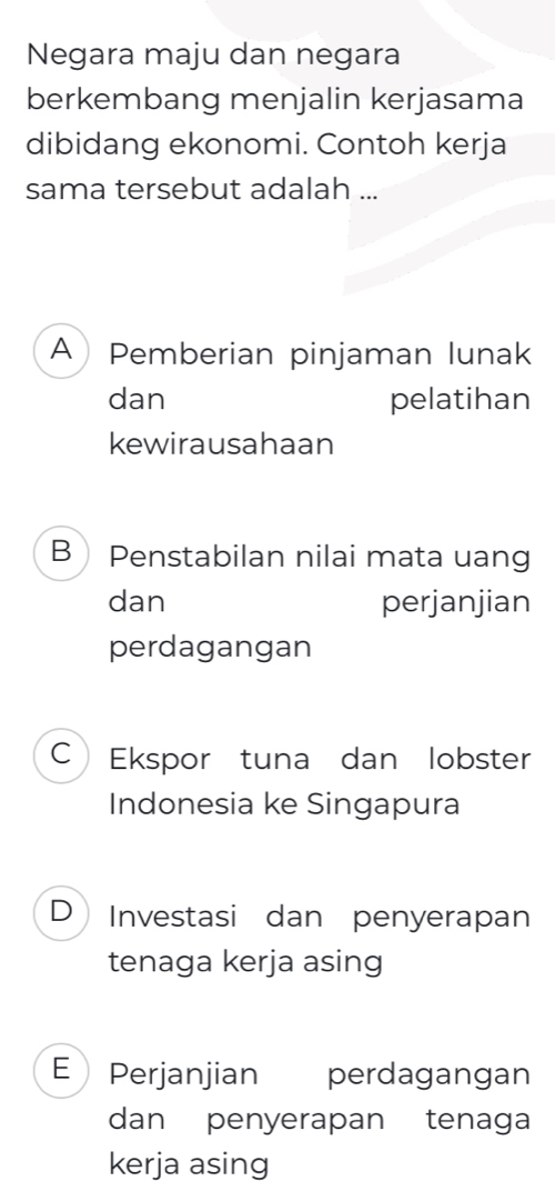 Negara maju dan negara
berkembang menjalin kerjasama
dibidang ekonomi. Contoh kerja
sama tersebut adalah ...
APemberian pinjaman lunak
dan pelatihan
kewirausahaan
BPenstabilan nilai mata uang
dan perjanjian
perdagangan
CEkspor tuna dan lobster
Indonesia ke Singapura
D Investasi dan penyerapan
tenaga kerja asing
E Perjanjian perdagangan
dan penyerapan tenaga
kerja asing