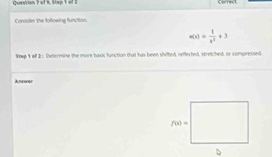 of 9. Step 1 of 2 Correct
Consider the following function.
n(x)= 1/x^2 +3
Step 1 of 2 : Determine the more basic function that has been shifted, reflected, stretched, or compressed.
Answer