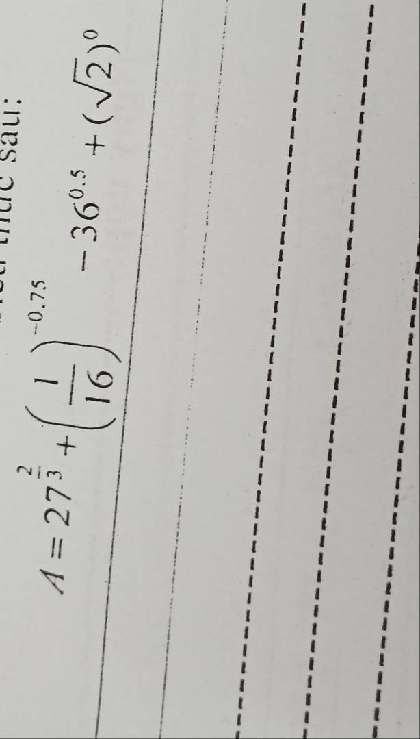 tụe sau: 
_ A=27^(frac 2)3+( 1/16 )^-0.75-36^(0.5)+(sqrt(2))^0
_ 
_ 
_ 
_ 
_