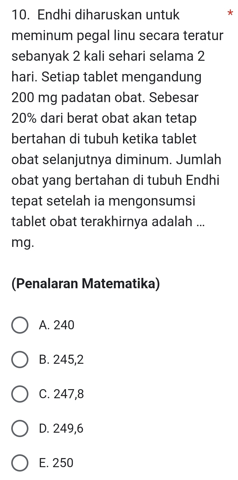 Endhi diharuskan untuk *
meminum pegal linu secara teratur
sebanyak 2 kali sehari selama 2
hari. Setiap tablet mengandung
200 mg padatan obat. Sebesar
20% dari berat obat akan tetap
bertahan di tubuh ketika tablet
obat selanjutnya diminum. Jumlah
obat yang bertahan di tubuh Endhi
tepat setelah ia mengonsumsi
tablet obat terakhirnya adalah ...
mg.
(Penalaran Matematika)
A. 240
B. 245,2
C. 247,8
D. 249,6
E. 250