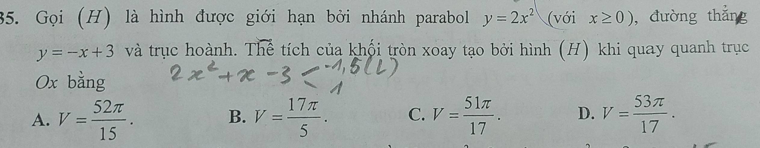 Gọi (H) là hình được giới hạn bởi nhánh parabol y=2x^2 (với x≥ 0) ,đường thắng
y=-x+3 và trục hoành. The tích của khối tròn xoay tạo bởi hình (H) khi quay quanh trục
Ox bằng
A. V= 52π /15 . V= 17π /5 . V= 51π /17 . V= 53π /17 . 
B.
C.
D.