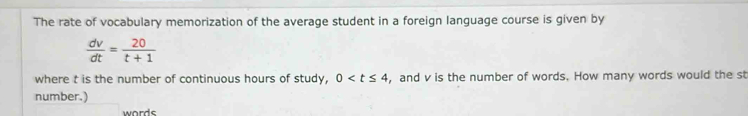 The rate of vocabulary memorization of the average student in a foreign language course is given by
 dv/dt = 20/t+1 
where t is the number of continuous hours of study, 0 , and v is the number of words. How many words would the st 
number.) 
words