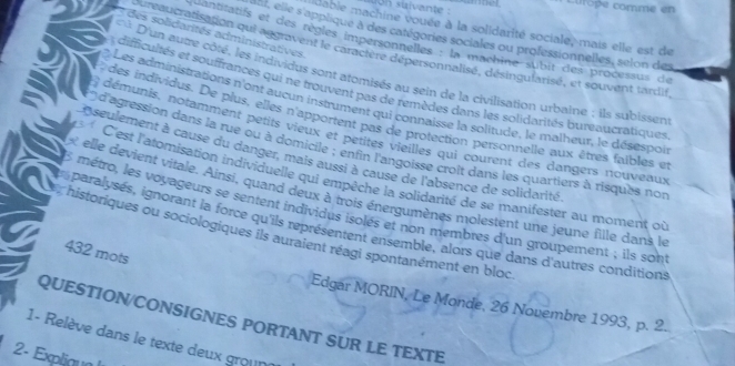 Lurope comme en 
o n suivante : 
idable machine vouée à la solidarité sociale, mais elle est de 
* des solidarités administratives 
, elle s applique à des catégories sociales ou professionnelles, selon des 
erlitatifs et des règles impersonnelles : la machine sbit des processus de 
aucratisation qui aggravent le caractère dépersonnalisé, désingularisé, et souvent tardit 
* D'un autre côté, les individus sont atomisés au sein de la civilisation urbaine ; ils subissen 
difficultés et souffrances qui ne trouvent pas de remèdes dans les solidarités bureaucratiques 
Les administrations n'ont aucun instrument qui connaisse la solitude, le malheur, le désespoi 
P des individus. De plus, elles n'apportent pas de protection personnelle aux êtres faibles et 
démunis, notamment petits vieux et petites vieilles qui courent des dangers nouveaux 
* d'agression dans la rue ou à domicile ; enfin l'angoisse croît dans les quartiers à risques not 
D seulement à cause du danger, mais aussi à cause de l'absence de solidarité 
C'est l'atomisation individuelle qui empêche la solidarité de se manifester au moment où 
« elle devient vitale. Ainsi, quand deux à trois énergumènes molestent une jeune fille dans le 
E métro, les voyageurs se sentent individus isolés et non membres d'un groupement ; ils sont 
a paralysés, ignorant la force qu'ils représentent ensemble, alors que dans d'autres conditions 
historiques ou sociologiques ils auraient réagi spontanément en bloc 
432 mots 
Edgar MORIN, Le Monde, 26 Novembre 1993, p. 2. 
QUESTION/CONSIGNES PORTANT SUR LE TEXTE 
1- Relève dans le texte deux groune 
2- Expliaya