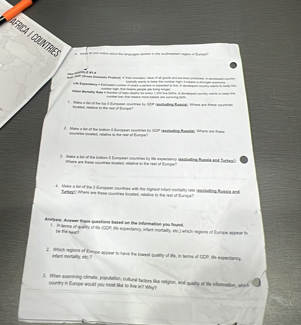 What do you notice about the languages spoken in the southeastern region of Europe? 
Use coOGLE #1-4 
M ex 0OP (Gross Domestic Product) = Total monetary value of all goods and services produced. A developed country 
typically wants to keep this number high; it means a stronger economy 
Life Expectancy = Estimated number of years a person is expected to live. A developed country wants to keep this 
number high; that means people are living longer. 
Infant Mortality Rate = Number of baby deams for every 1,000 live births. A developed country wants to keep this 
number low; that means more bables are surviving birth. 
1. Make a list of the top 5 European countries by GDP (excluding Russia). Where are these countries 
located, relative to the rest of Europe? 
2. Make a list of the bottom 5 European countries by GDP (excluding Russia). Where are these 
countries located, relative to the rest of Europe? 
3. Make a list of the bottom 5 European countries by life expectancy (excluding Russia and Turkay)) 
Where are these countries located, refative to the rest of Europe? 
4. Make a list of the 5 European countries with the highest infant mortality rate (excluding Russia and 
Turkey!) Where are these countries located, relative to the rest of Europe? 
Analysis: Answer these questions based on the information you found. 
1. In terms of quality of life (GDP, life expectancy, infant mortality, etc.) which regions of Europe appear to 
be the best? 
2. Which regions of Europe appear to have the lowest quality of life, in terms of GDP, life expectancy, 
infant mortality, etc.? 
3. When examining climate, population, cultural factors like religion, and quality of life information, which 
country in Europe would you most like to live in? Why?
