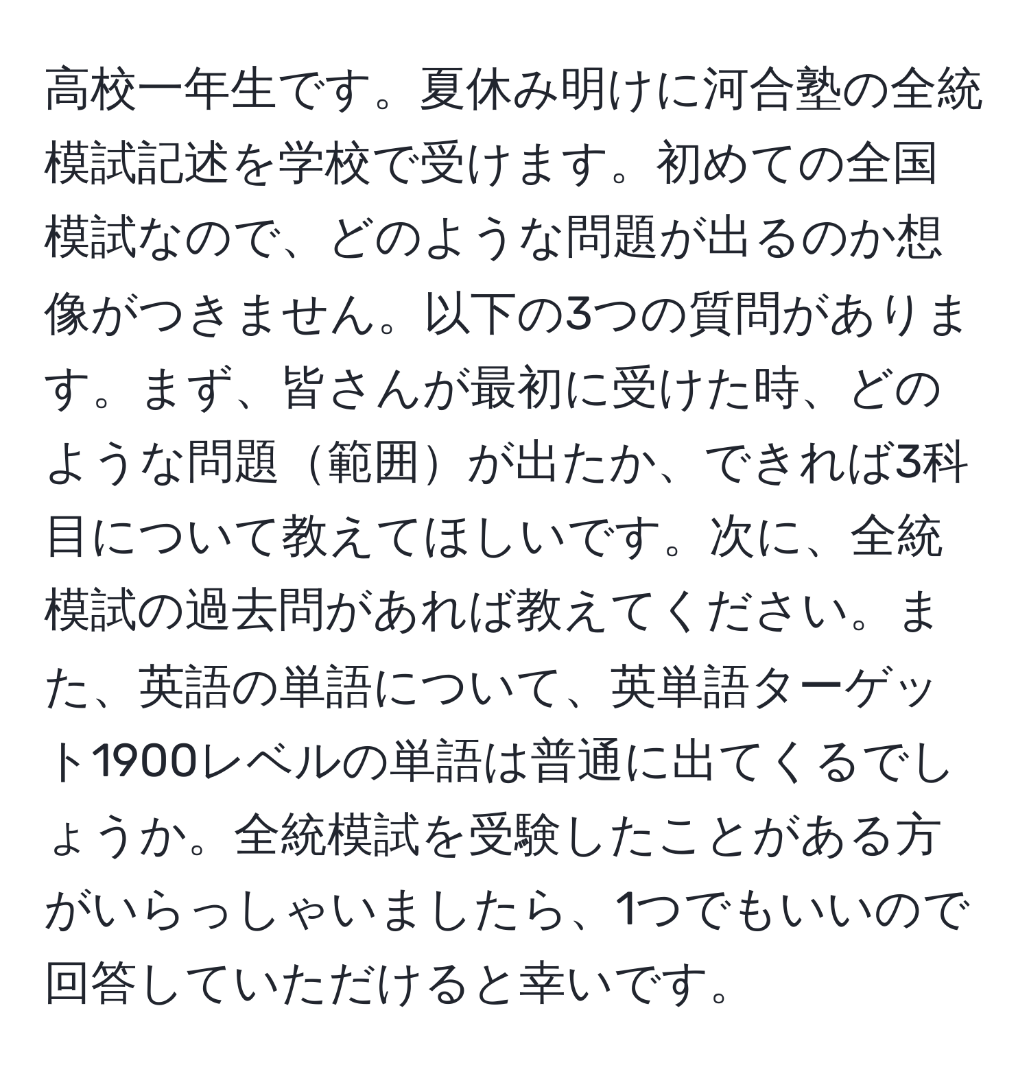 高校一年生です。夏休み明けに河合塾の全統模試記述を学校で受けます。初めての全国模試なので、どのような問題が出るのか想像がつきません。以下の3つの質問があります。まず、皆さんが最初に受けた時、どのような問題範囲が出たか、できれば3科目について教えてほしいです。次に、全統模試の過去問があれば教えてください。また、英語の単語について、英単語ターゲット1900レベルの単語は普通に出てくるでしょうか。全統模試を受験したことがある方がいらっしゃいましたら、1つでもいいので回答していただけると幸いです。