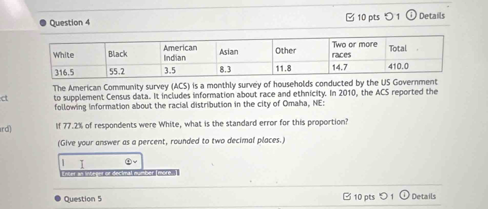 つ 1 ⓘ Details 
The American Community survey (ACS) is a monthly survey of households conducted by the US Government 
ct to supplement Census data. It includes information about race and ethnicity. In 2010, the ACS reported the 
following information about the racial distribution in the city of Omaha, NE: 
rd) If 77.2% of respondents were White, what is the standard error for this proportion? 
(Give your answer as a percent, rounded to two decimal places.) 
1 I 
Enter an integer or decimal number (more..) 
Question 5 10 pts Details