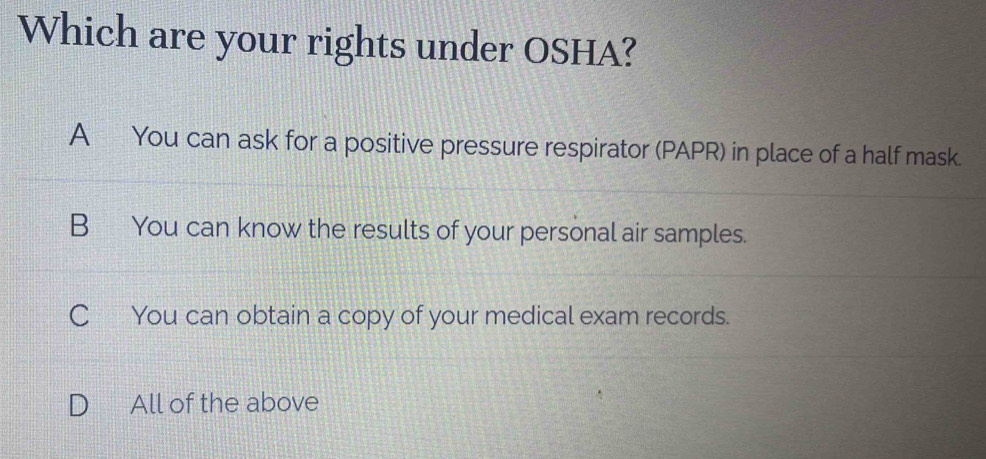 Which are your rights under OSHA?
A You can ask for a positive pressure respirator (PAPR) in place of a half mask.
B You can know the results of your personal air samples.
C You can obtain a copy of your medical exam records.
D All of the above