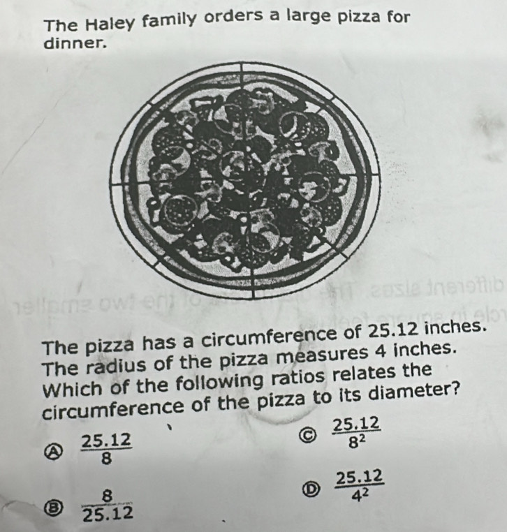 The Haley family orders a large pizza for
dinner.
The pizza has a circumference of 25.12 inches.
The radius of the pizza measures 4 inches.
Which of the following ratios relates the
circumference of the pizza to its diameter?
 (25.12)/8 
 (25.12)/8^2 
③  8/25.12 
D  (25.12)/4^2 