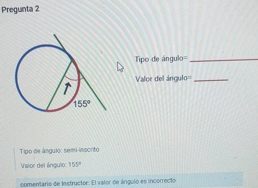 Pregunta 2
Tipo de ángulo=_
Valor del ángulo=_
Tipo de ángulo: semi-inscrito
Valor del ángulo: 155°
comentario de Instructor: El valor de ángulo es incorrecto