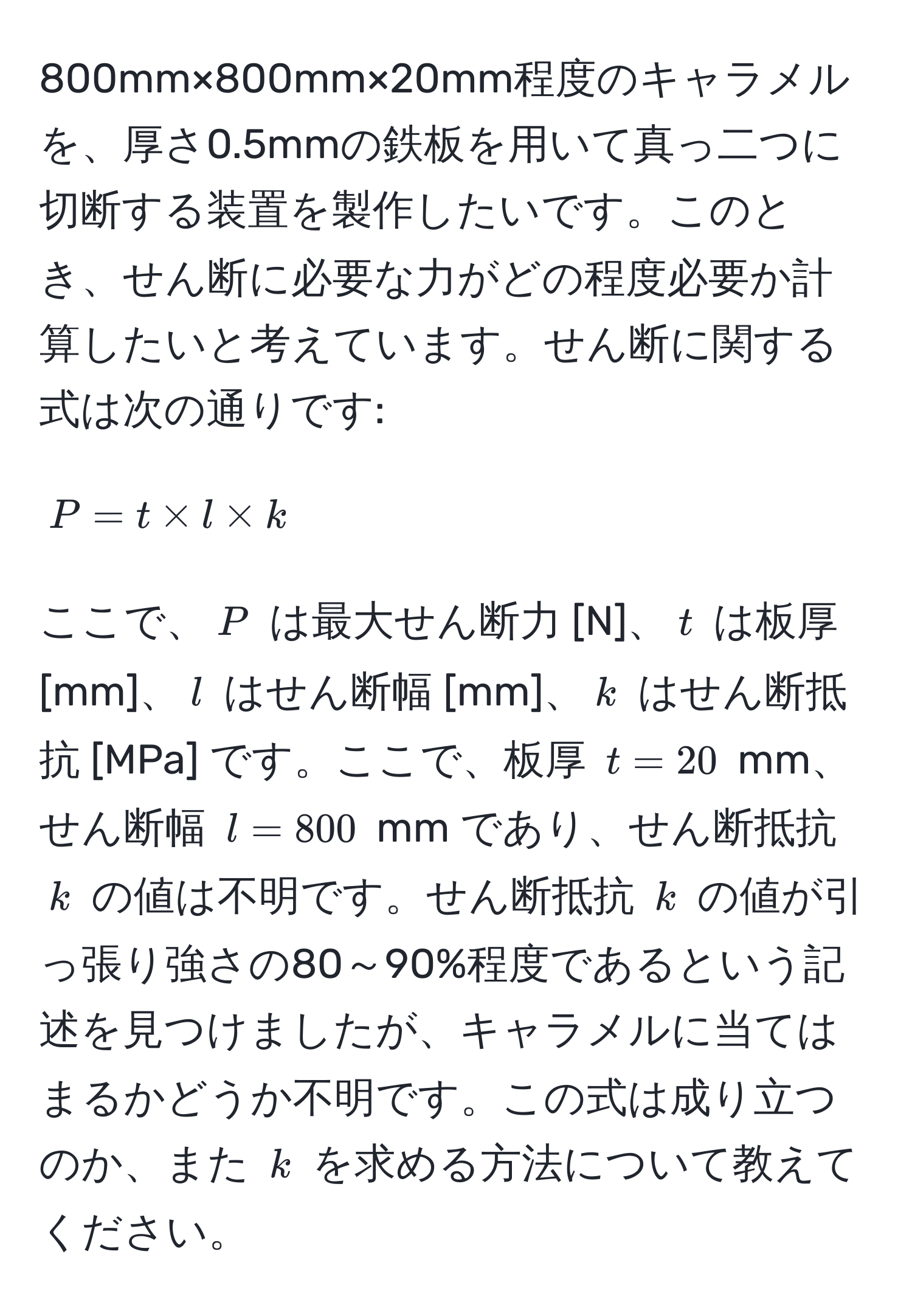 800mm×800mm×20mm程度のキャラメルを、厚さ0.5mmの鉄板を用いて真っ二つに切断する装置を製作したいです。このとき、せん断に必要な力がどの程度必要か計算したいと考えています。せん断に関する式は次の通りです:

[
P = t * l * k
]

ここで、$P$ は最大せん断力 [N]、$t$ は板厚 [mm]、$l$ はせん断幅 [mm]、$k$ はせん断抵抗 [MPa] です。ここで、板厚 $t=20$ mm、せん断幅 $l=800$ mm であり、せん断抵抗 $k$ の値は不明です。せん断抵抗 $k$ の値が引っ張り強さの80～90%程度であるという記述を見つけましたが、キャラメルに当てはまるかどうか不明です。この式は成り立つのか、また $k$ を求める方法について教えてください。