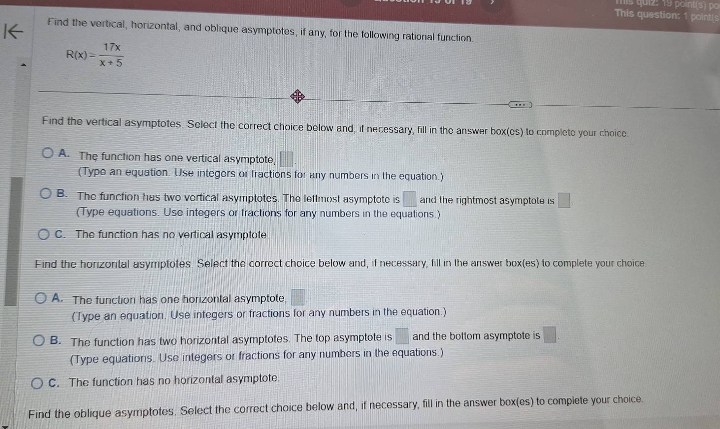 mis quiz: 19 point(s) p
This question: 1 point(s
Find the vertical, horizontal, and oblique asymptotes, if any, for the following rational function.
R(x)= 17x/x+5 
Find the vertical asymptotes. Select the correct choice below and, if necessary, fill in the answer box(es) to complete your choice.
A. The function has one vertical asymptote, □ 
(Type an equation. Use integers or fractions for any numbers in the equation.)
B. The function has two vertical asymptotes. The leftmost asymptote is □ and the rightmost asymptote is □. 
(Type equations. Use integers or fractions for any numbers in the equations.)
C. The function has no vertical asymptote
Find the horizontal asymptotes. Select the correct choice below and, if necessary, fill in the answer box(es) to complete your choice.
A. The function has one horizontal asymptote, □. 
(Type an equation. Use integers or fractions for any numbers in the equation.)
B. The function has two horizontal asymptotes. The top asymptote is :□ and the bottom asymptote is □. 
(Type equations. Use integers or fractions for any numbers in the equations.)
C. The function has no horizontal asymptote.
Find the oblique asymptotes. Select the correct choice below and, if necessary, fill in the answer box(es) to complete your choice.